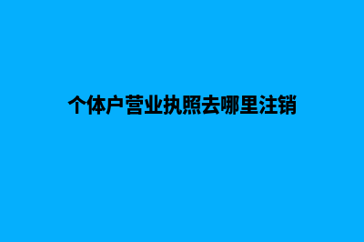 个体户营业执照办理流程及条件(个体户营业执照去哪里注销)