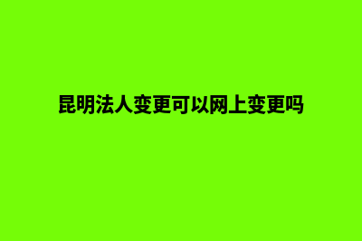 昆明法人变更(昆明法人变更可以网上变更吗)