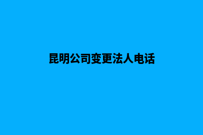 昆明公司变更法人(昆明公司变更法人电话)