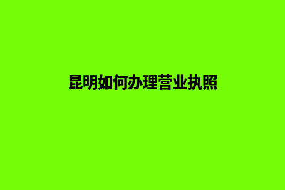 昆明办理工商营业执照需要什么材料(昆明如何办理营业执照)