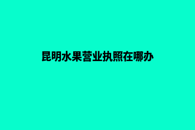 昆明水果营业执照怎么办(昆明水果营业执照在哪办)