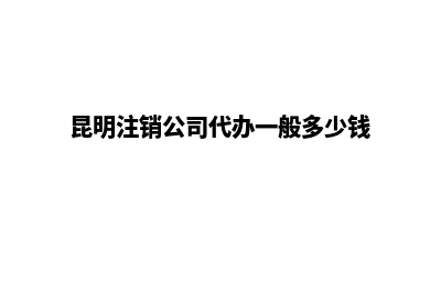 昆明公司注销费用收费(昆明注销公司代办一般多少钱)