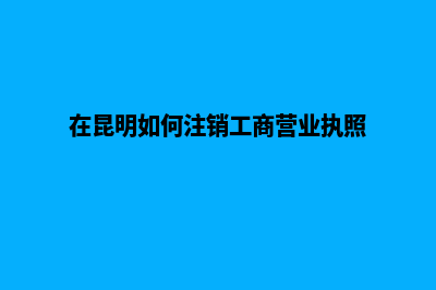 昆明注销公司办理电话(在昆明如何注销工商营业执照)