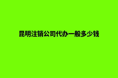 昆明注销公司步骤流程(昆明注销公司代办一般多少钱)