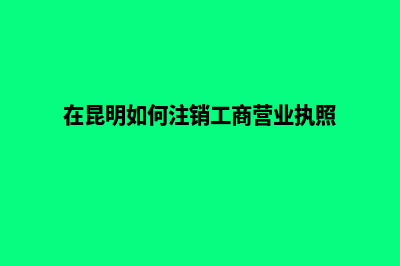 昆明注销公司哪家强些(在昆明如何注销工商营业执照)