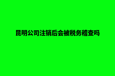 在昆明公司注销办理(昆明公司注销后会被税务稽查吗)