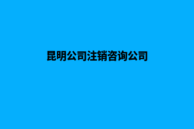 昆明公司注销咨询电话(昆明公司注销咨询公司)