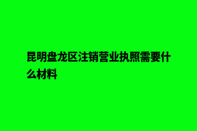 昆明盘龙区注销公司(昆明盘龙区注销营业执照需要什么材料)