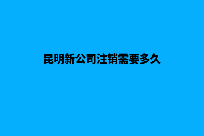 昆明新公司注销流程(昆明新公司注销需要多久)