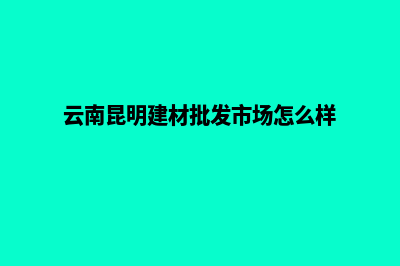 昆明建材网站制作步骤(云南昆明建材批发市场怎么样)