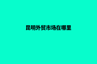 昆明外贸网站的做(昆明外贸市场在哪里)