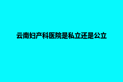 云南妇产医院网站建设(云南妇产科医院是私立还是公立)