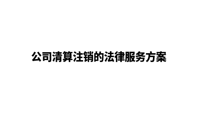 公司清算注销的详细流程(公司清算注销的法律服务方案)