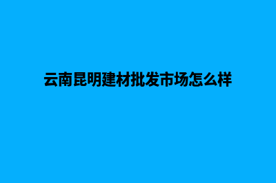 昆明做建材网站哪家好(云南昆明建材批发市场怎么样)