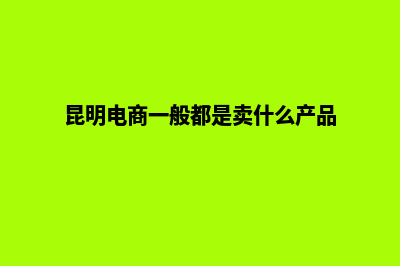 昆明电商网站定制一条龙全包(昆明电商一般都是卖什么产品)