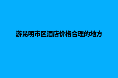 昆明旅游酒店网站开发(游昆明市区酒店价格合理的地方)