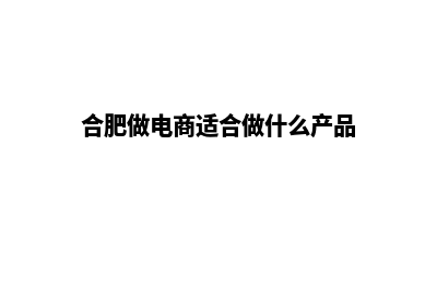 合肥做电商网站费用(合肥做电商适合做什么产品)