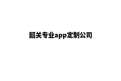 韶关专业app定制(韶关专业app定制公司)