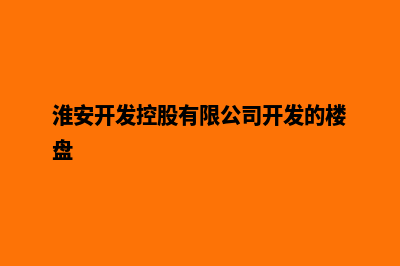 淮安开发网站哪家公司好(淮安开发控股有限公司开发的楼盘)