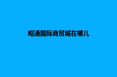 昭通外贸网站建设流程(昭通国际商贸城在哪儿)