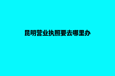 昆明营业执照要去哪里办理(昆明营业执照要去哪里办)