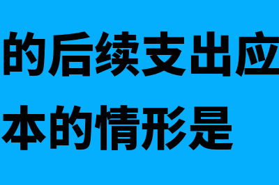 固定资产的后续支出有哪些(固定资产的后续支出应当计入固定资产成本的情形是)