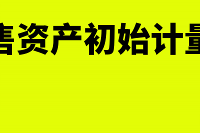 持有待售资产初始计量如何处理？(持有待售资产初始计量的例题)