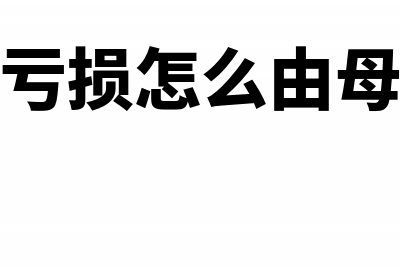 子公司亏损怎么确认在合并报表体现(子公司的亏损怎么由母公司来弥补)